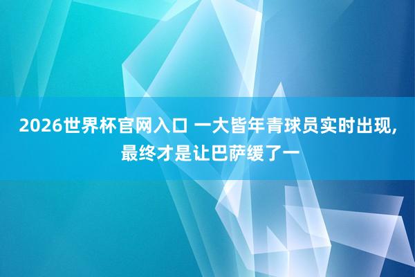 2026世界杯官网入口 一大皆年青球员实时出现, 最终才是让巴萨缓了一