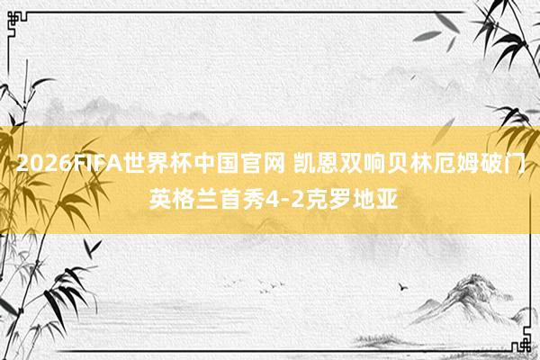 2026FIFA世界杯中国官网 凯恩双响贝林厄姆破门 英格兰首秀4-2克罗地亚
