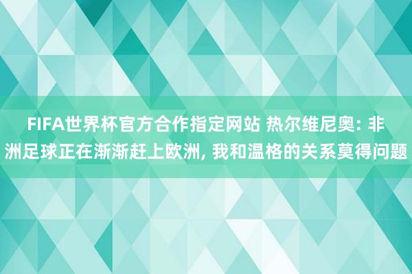 FIFA世界杯官方合作指定网站 热尔维尼奥: 非洲足球正在渐渐赶上欧洲， 我和温格的关系莫得问题
