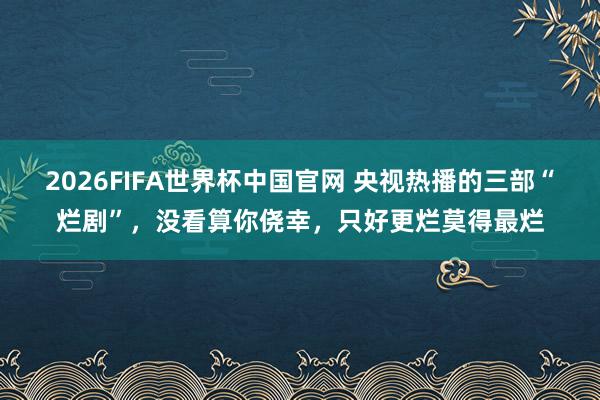 2026FIFA世界杯中国官网 央视热播的三部“烂剧”,没看算你侥幸,只好更烂莫得最烂