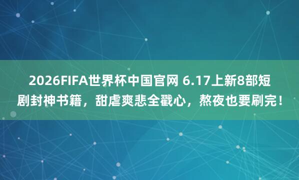2026FIFA世界杯中国官网 6.17上新8部短剧封神书籍，甜虐爽悲全戳心，熬夜也要刷完！